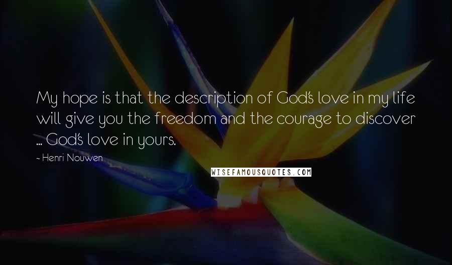 Henri Nouwen Quotes: My hope is that the description of God's love in my life will give you the freedom and the courage to discover ... God's love in yours.