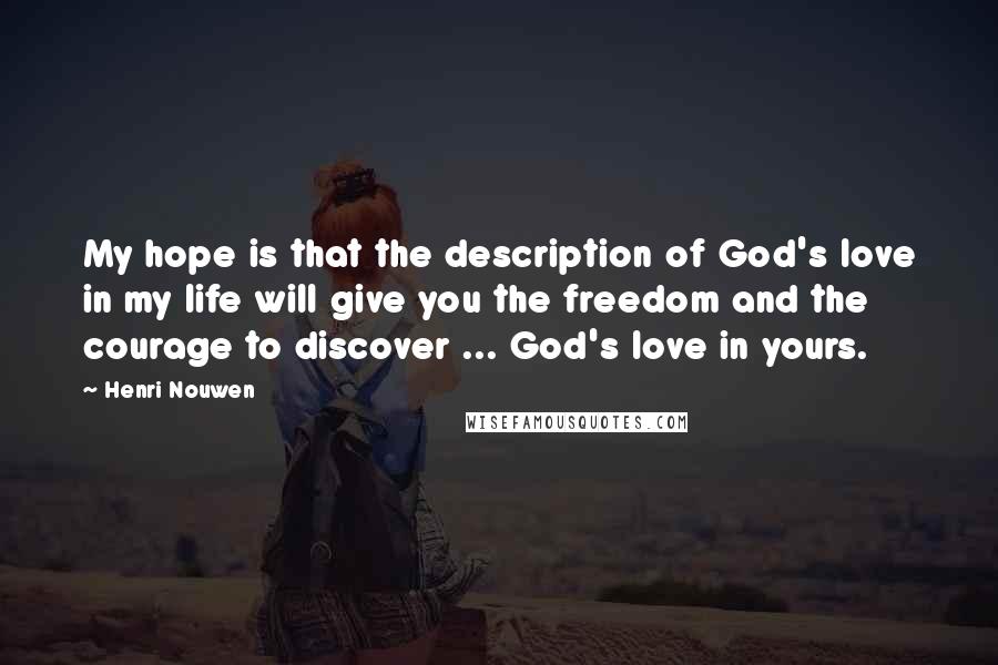 Henri Nouwen Quotes: My hope is that the description of God's love in my life will give you the freedom and the courage to discover ... God's love in yours.