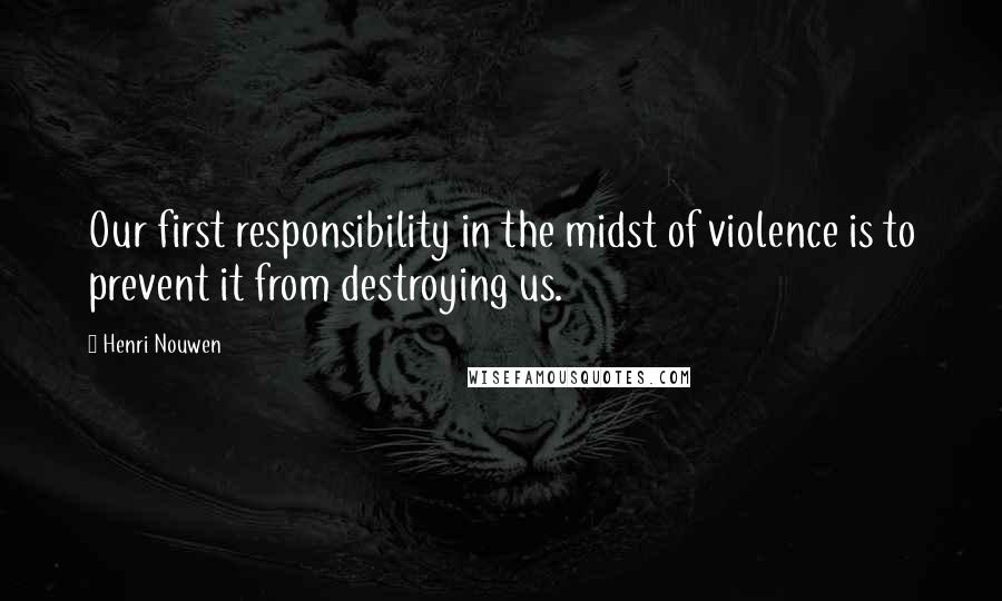 Henri Nouwen Quotes: Our first responsibility in the midst of violence is to prevent it from destroying us.