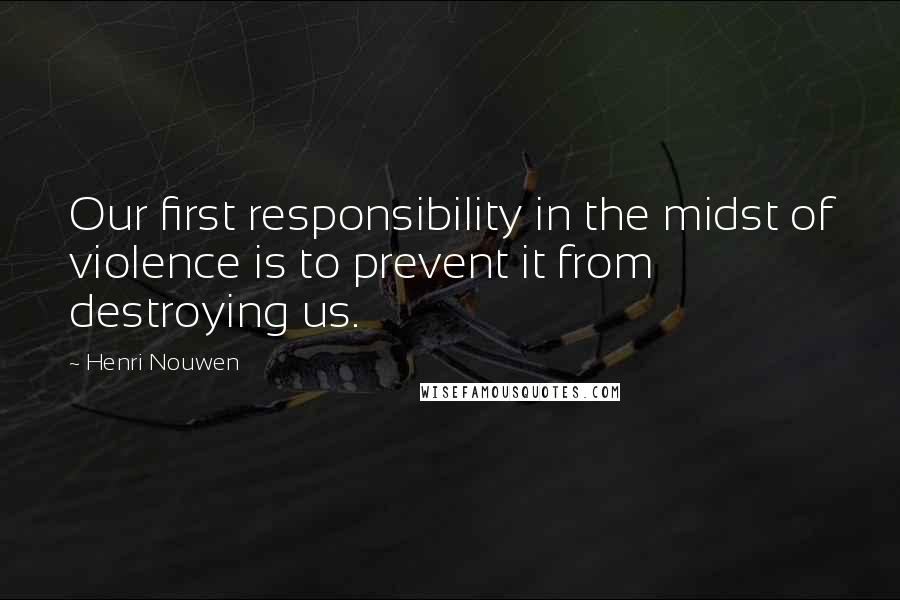 Henri Nouwen Quotes: Our first responsibility in the midst of violence is to prevent it from destroying us.