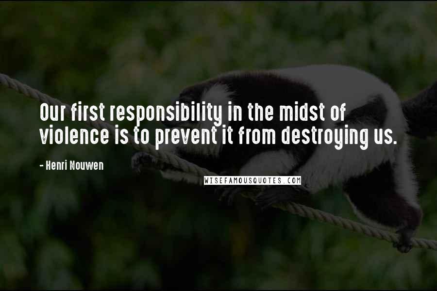 Henri Nouwen Quotes: Our first responsibility in the midst of violence is to prevent it from destroying us.
