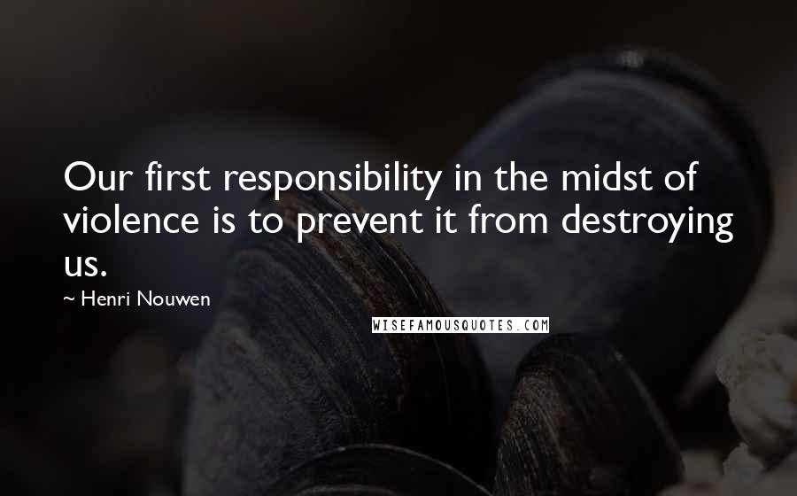 Henri Nouwen Quotes: Our first responsibility in the midst of violence is to prevent it from destroying us.