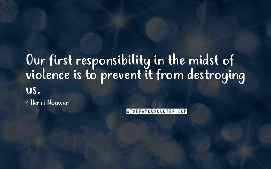 Henri Nouwen Quotes: Our first responsibility in the midst of violence is to prevent it from destroying us.