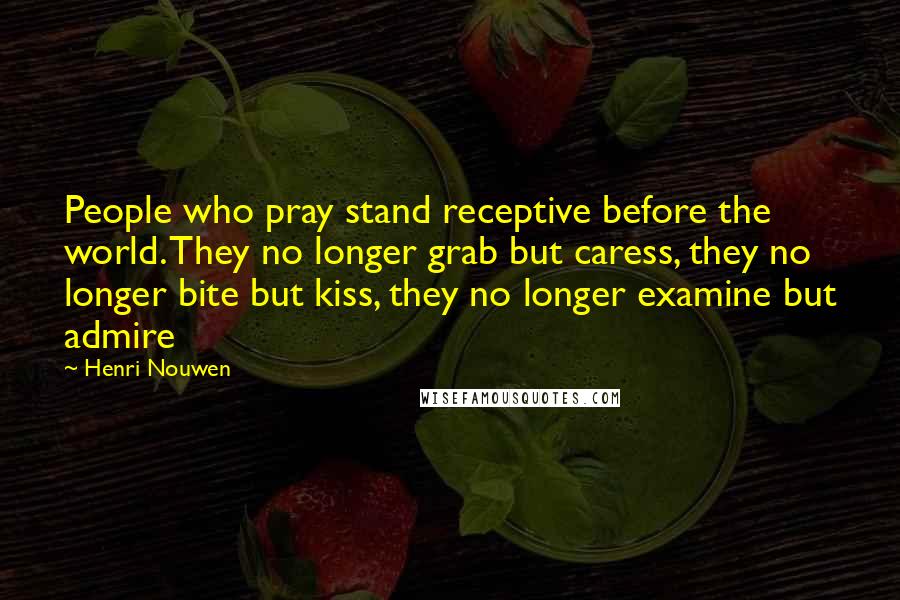 Henri Nouwen Quotes: People who pray stand receptive before the world. They no longer grab but caress, they no longer bite but kiss, they no longer examine but admire