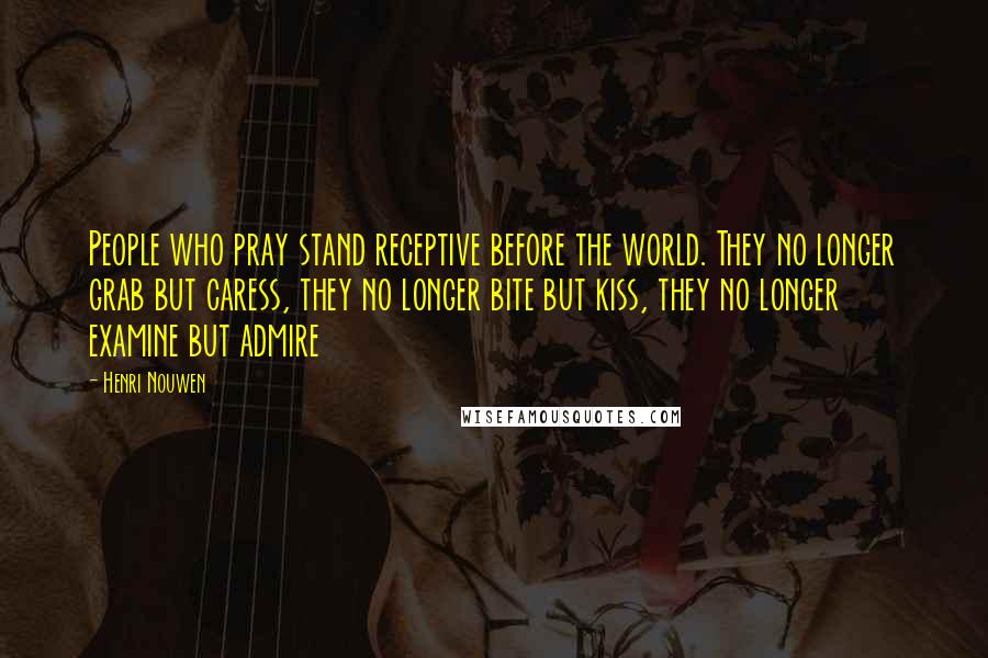 Henri Nouwen Quotes: People who pray stand receptive before the world. They no longer grab but caress, they no longer bite but kiss, they no longer examine but admire