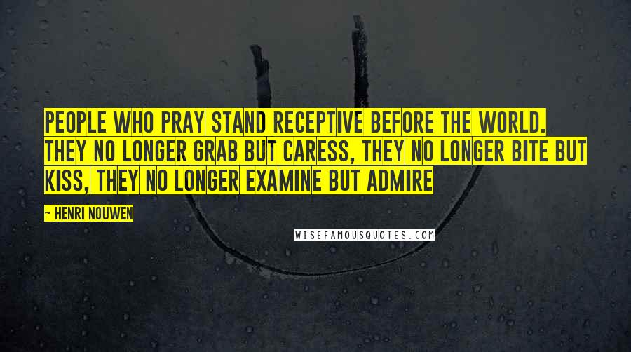 Henri Nouwen Quotes: People who pray stand receptive before the world. They no longer grab but caress, they no longer bite but kiss, they no longer examine but admire