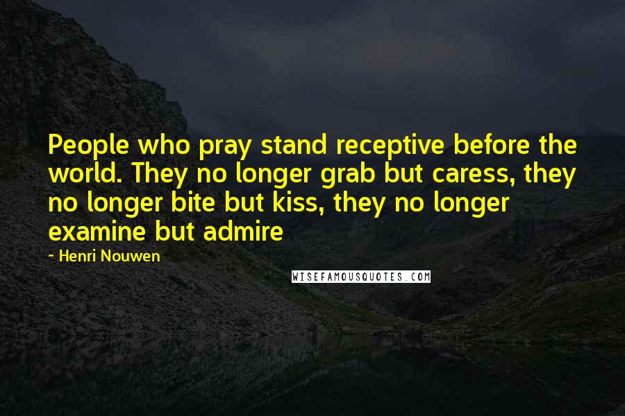 Henri Nouwen Quotes: People who pray stand receptive before the world. They no longer grab but caress, they no longer bite but kiss, they no longer examine but admire