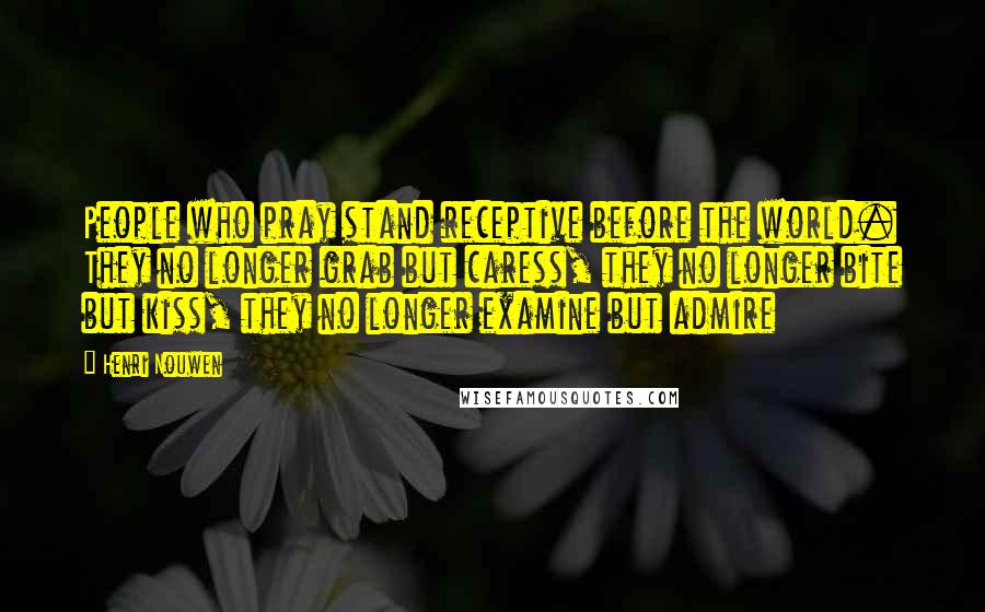 Henri Nouwen Quotes: People who pray stand receptive before the world. They no longer grab but caress, they no longer bite but kiss, they no longer examine but admire
