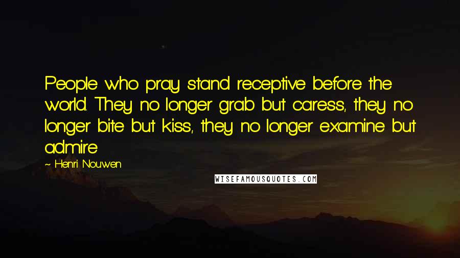 Henri Nouwen Quotes: People who pray stand receptive before the world. They no longer grab but caress, they no longer bite but kiss, they no longer examine but admire