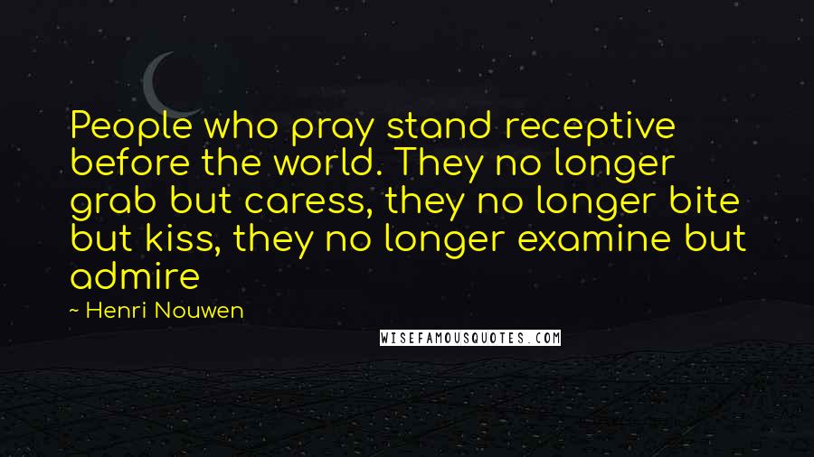 Henri Nouwen Quotes: People who pray stand receptive before the world. They no longer grab but caress, they no longer bite but kiss, they no longer examine but admire