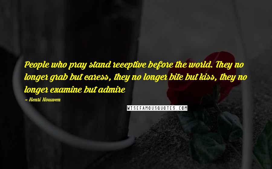 Henri Nouwen Quotes: People who pray stand receptive before the world. They no longer grab but caress, they no longer bite but kiss, they no longer examine but admire