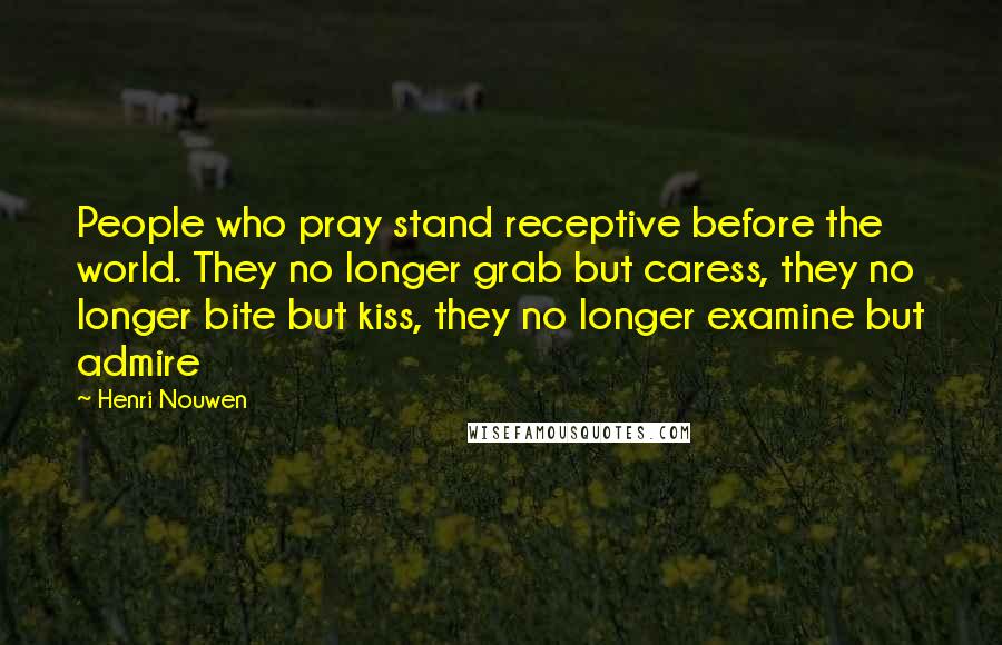 Henri Nouwen Quotes: People who pray stand receptive before the world. They no longer grab but caress, they no longer bite but kiss, they no longer examine but admire
