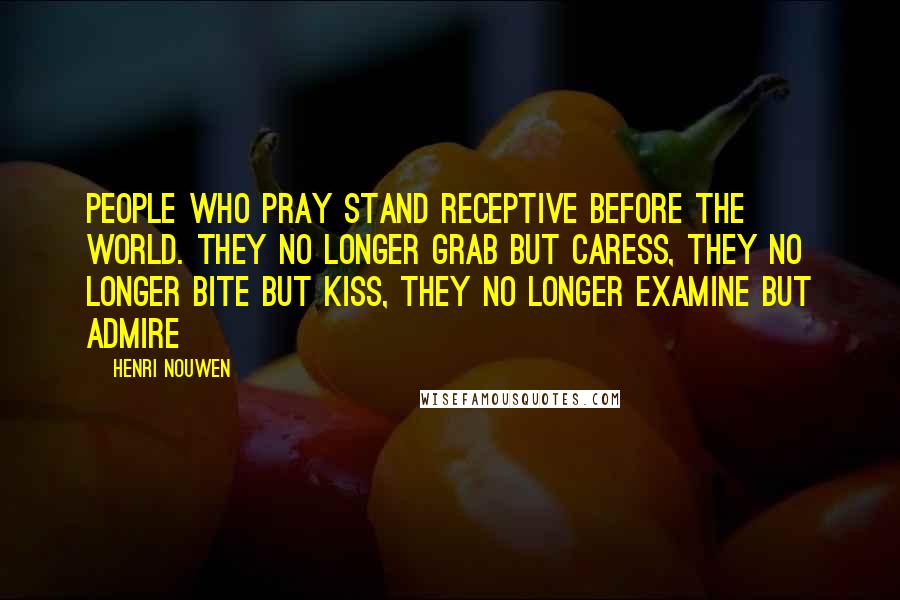 Henri Nouwen Quotes: People who pray stand receptive before the world. They no longer grab but caress, they no longer bite but kiss, they no longer examine but admire