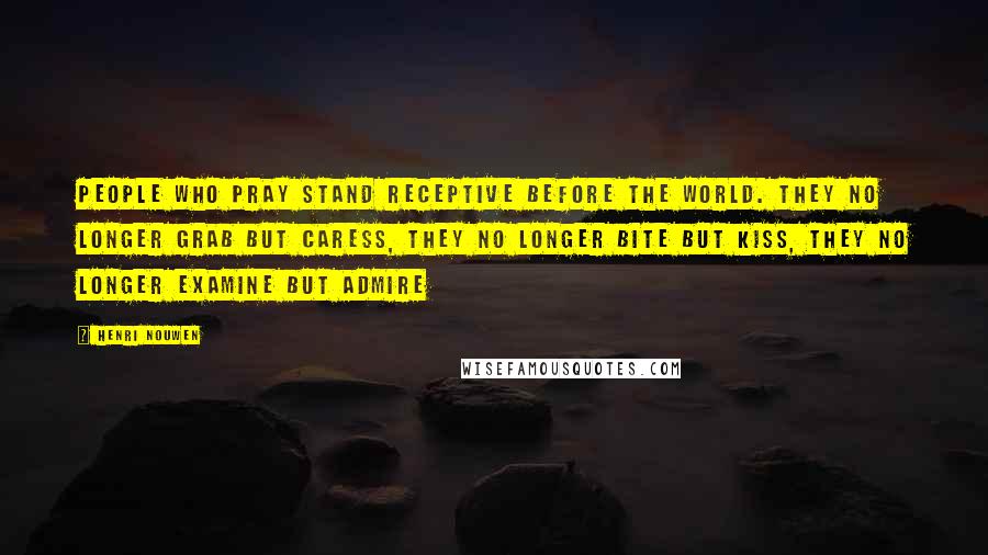 Henri Nouwen Quotes: People who pray stand receptive before the world. They no longer grab but caress, they no longer bite but kiss, they no longer examine but admire