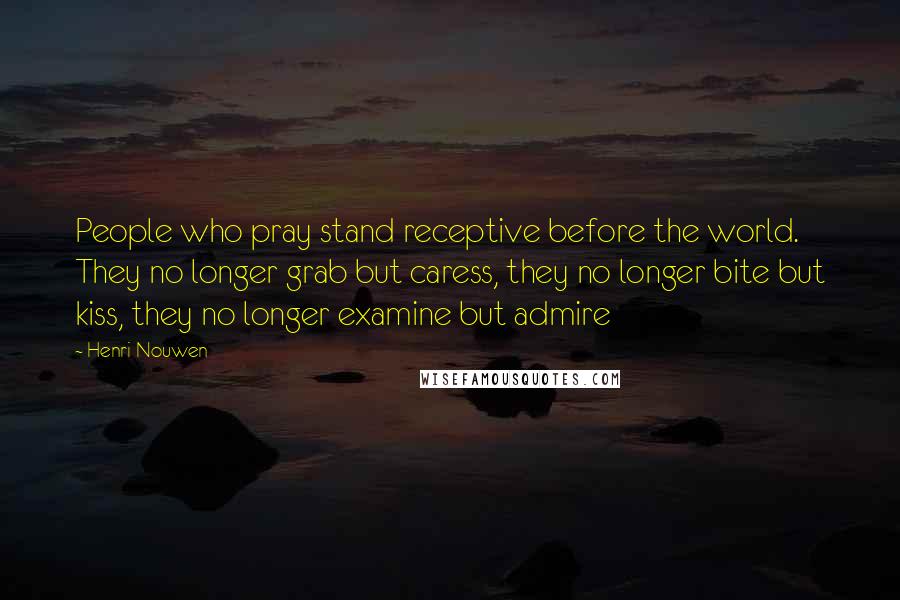 Henri Nouwen Quotes: People who pray stand receptive before the world. They no longer grab but caress, they no longer bite but kiss, they no longer examine but admire