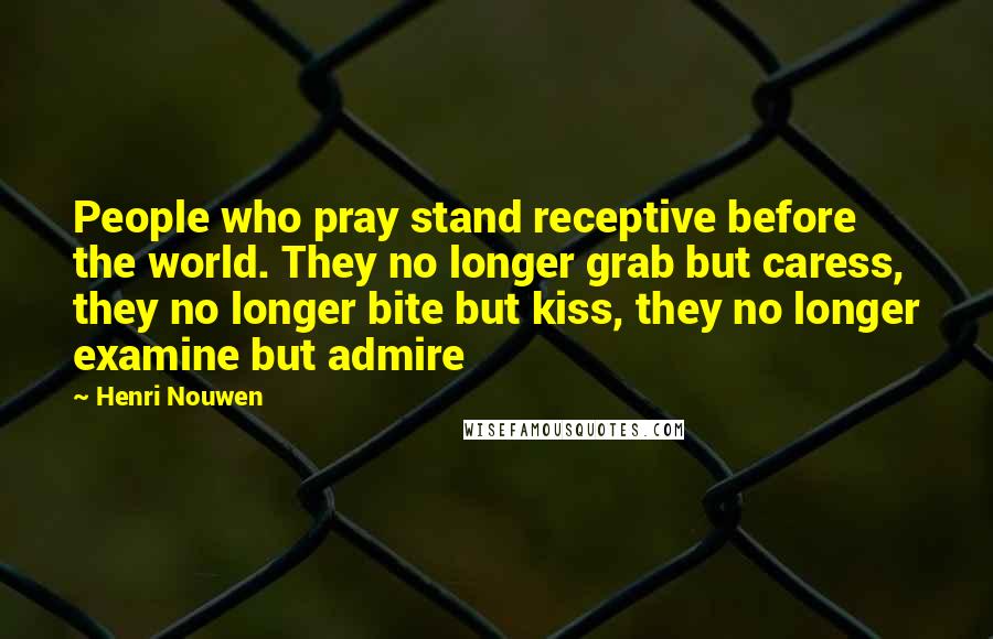 Henri Nouwen Quotes: People who pray stand receptive before the world. They no longer grab but caress, they no longer bite but kiss, they no longer examine but admire