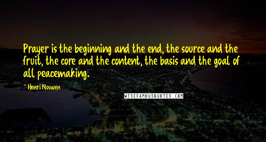 Henri Nouwen Quotes: Prayer is the beginning and the end, the source and the fruit, the core and the content, the basis and the goal of all peacemaking.