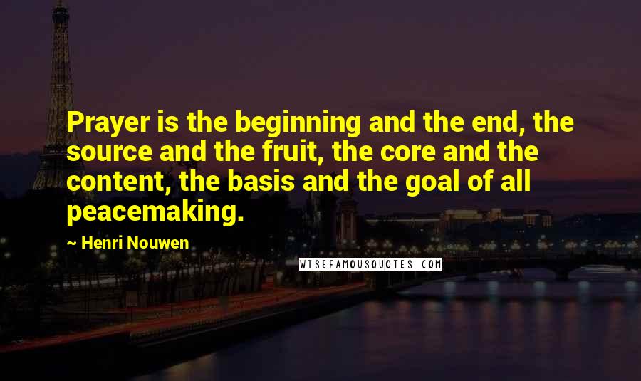 Henri Nouwen Quotes: Prayer is the beginning and the end, the source and the fruit, the core and the content, the basis and the goal of all peacemaking.