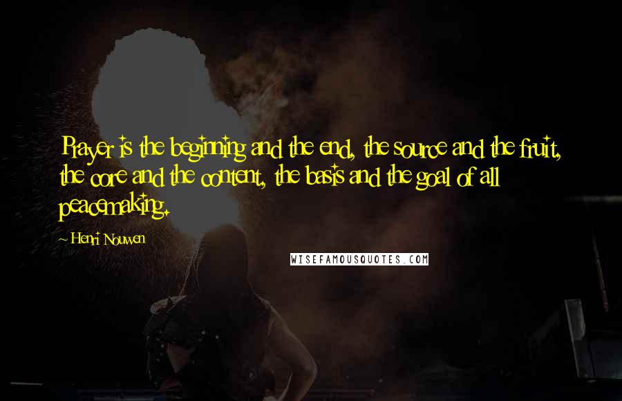 Henri Nouwen Quotes: Prayer is the beginning and the end, the source and the fruit, the core and the content, the basis and the goal of all peacemaking.