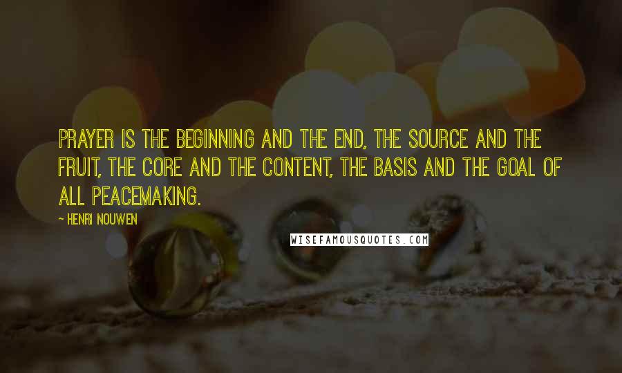 Henri Nouwen Quotes: Prayer is the beginning and the end, the source and the fruit, the core and the content, the basis and the goal of all peacemaking.