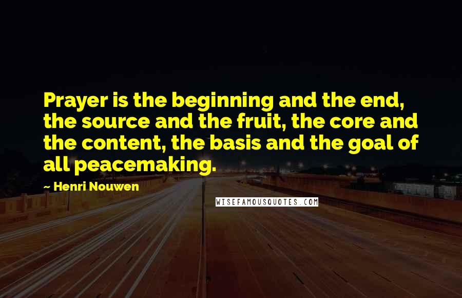 Henri Nouwen Quotes: Prayer is the beginning and the end, the source and the fruit, the core and the content, the basis and the goal of all peacemaking.