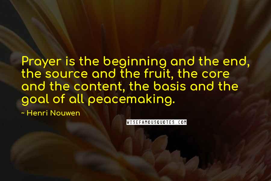 Henri Nouwen Quotes: Prayer is the beginning and the end, the source and the fruit, the core and the content, the basis and the goal of all peacemaking.