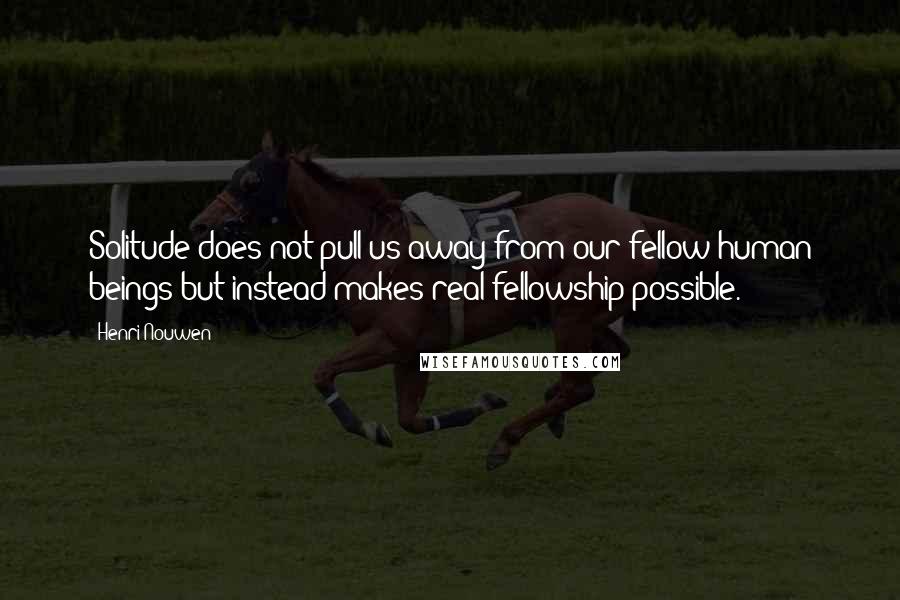 Henri Nouwen Quotes: Solitude does not pull us away from our fellow human beings but instead makes real fellowship possible.