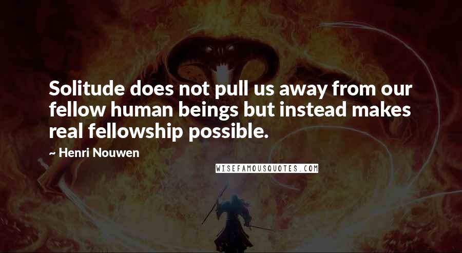 Henri Nouwen Quotes: Solitude does not pull us away from our fellow human beings but instead makes real fellowship possible.