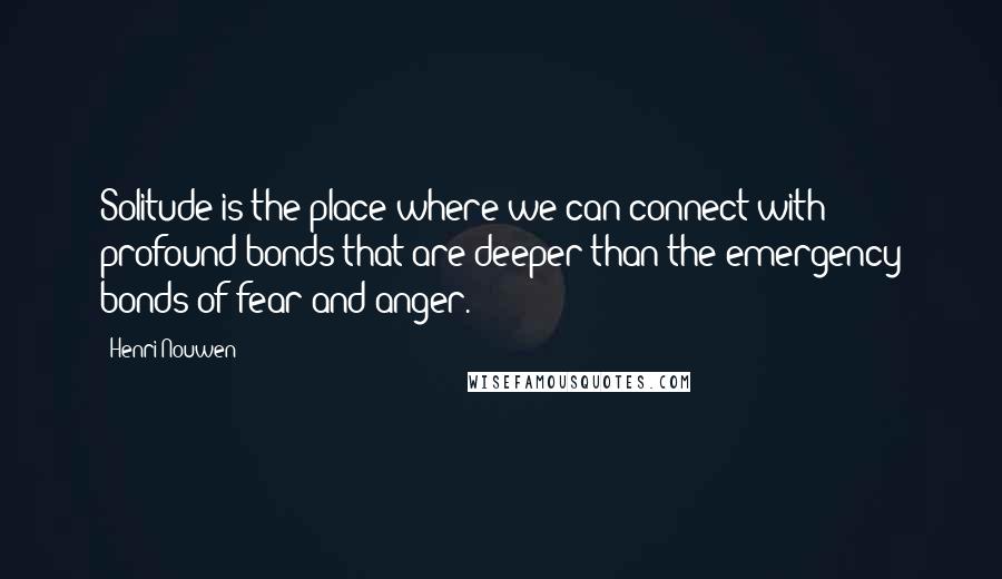 Henri Nouwen Quotes: Solitude is the place where we can connect with profound bonds that are deeper than the emergency bonds of fear and anger.