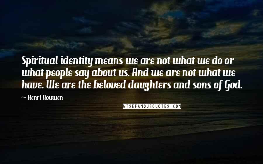 Henri Nouwen Quotes: Spiritual identity means we are not what we do or what people say about us. And we are not what we have. We are the beloved daughters and sons of God.