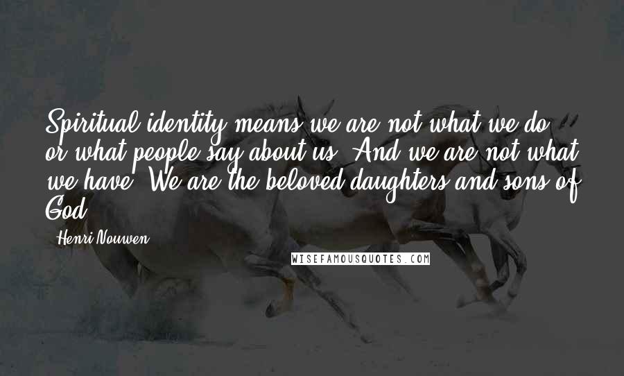 Henri Nouwen Quotes: Spiritual identity means we are not what we do or what people say about us. And we are not what we have. We are the beloved daughters and sons of God.