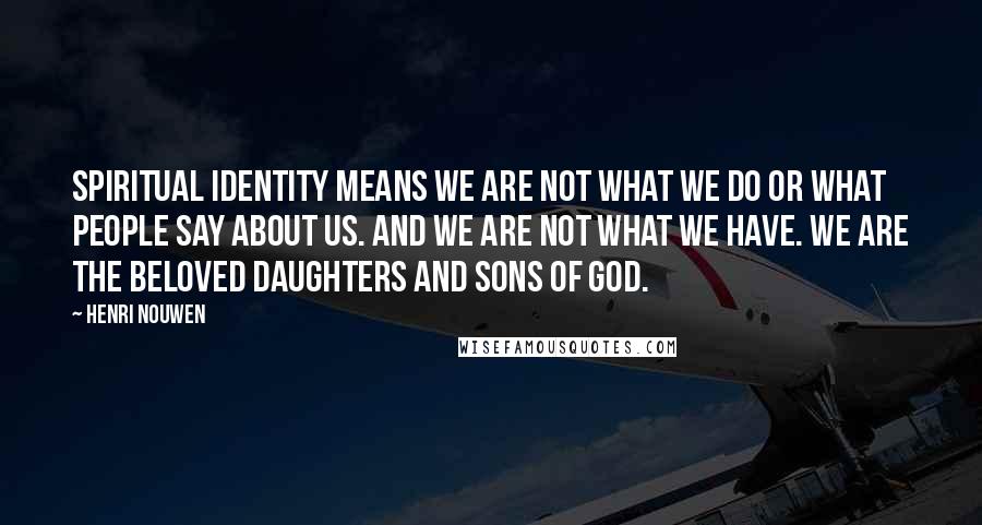 Henri Nouwen Quotes: Spiritual identity means we are not what we do or what people say about us. And we are not what we have. We are the beloved daughters and sons of God.