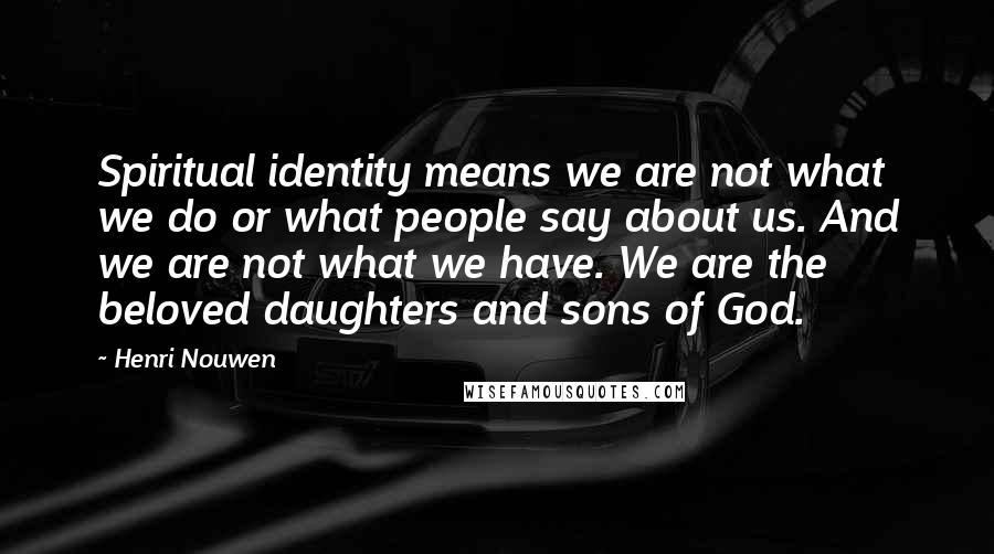 Henri Nouwen Quotes: Spiritual identity means we are not what we do or what people say about us. And we are not what we have. We are the beloved daughters and sons of God.