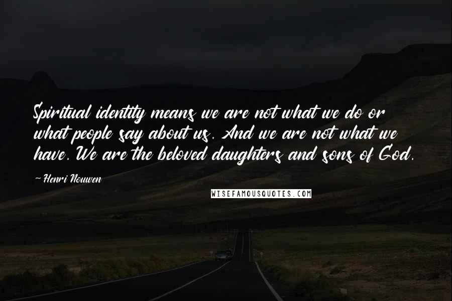 Henri Nouwen Quotes: Spiritual identity means we are not what we do or what people say about us. And we are not what we have. We are the beloved daughters and sons of God.