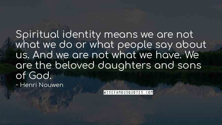 Henri Nouwen Quotes: Spiritual identity means we are not what we do or what people say about us. And we are not what we have. We are the beloved daughters and sons of God.