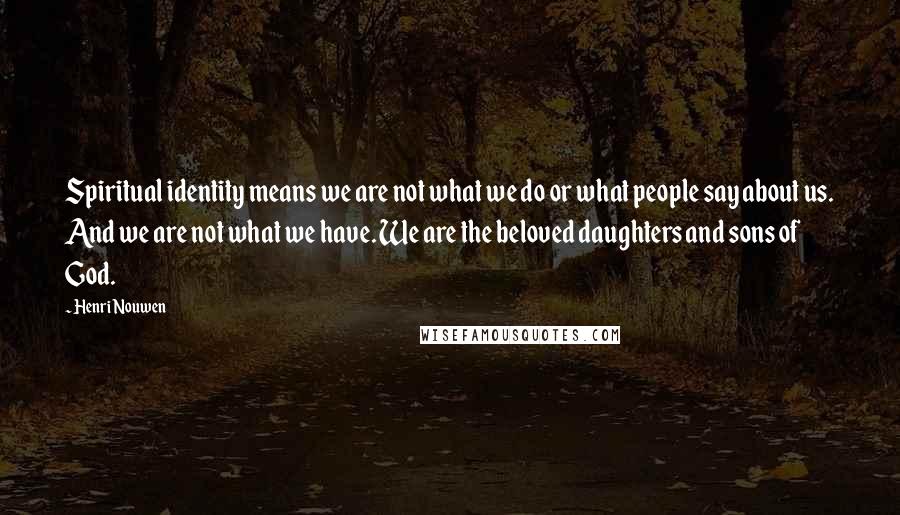 Henri Nouwen Quotes: Spiritual identity means we are not what we do or what people say about us. And we are not what we have. We are the beloved daughters and sons of God.