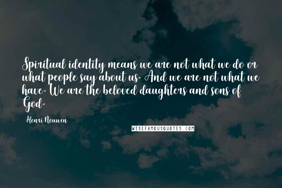 Henri Nouwen Quotes: Spiritual identity means we are not what we do or what people say about us. And we are not what we have. We are the beloved daughters and sons of God.