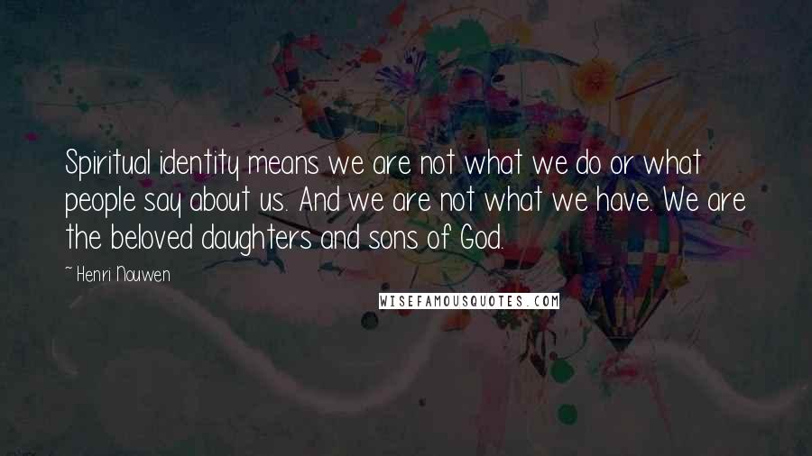 Henri Nouwen Quotes: Spiritual identity means we are not what we do or what people say about us. And we are not what we have. We are the beloved daughters and sons of God.