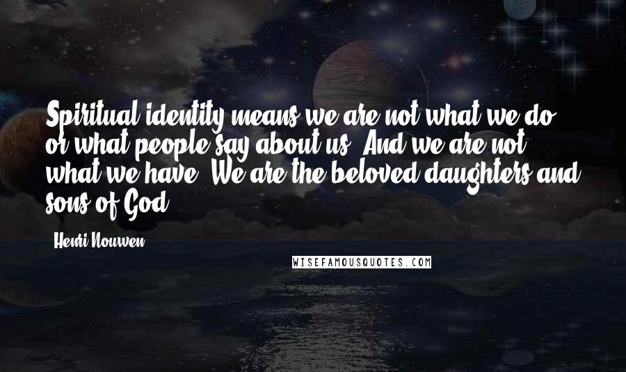 Henri Nouwen Quotes: Spiritual identity means we are not what we do or what people say about us. And we are not what we have. We are the beloved daughters and sons of God.