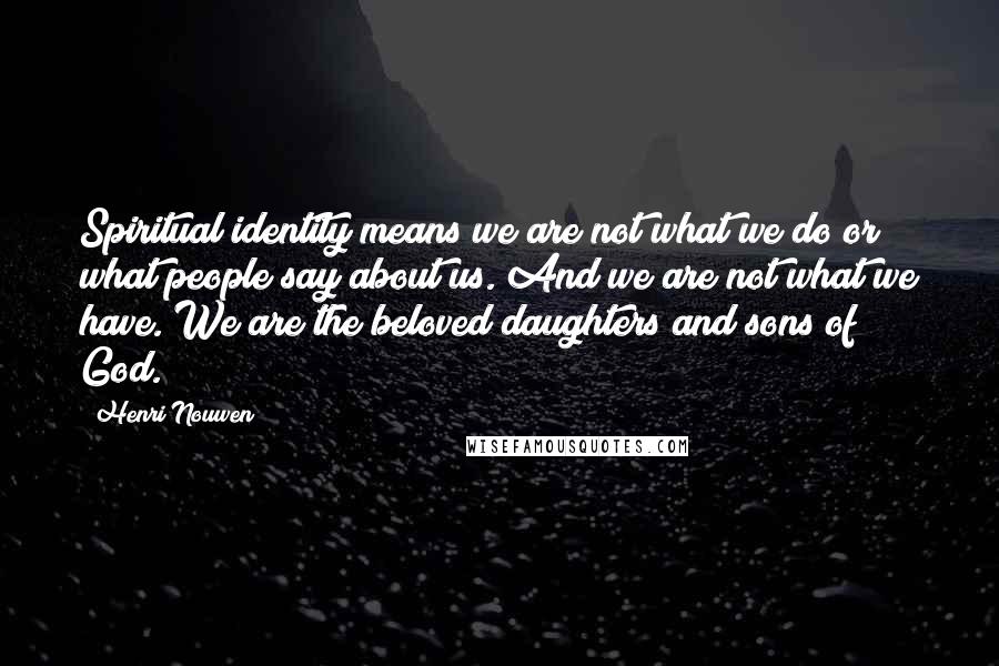 Henri Nouwen Quotes: Spiritual identity means we are not what we do or what people say about us. And we are not what we have. We are the beloved daughters and sons of God.