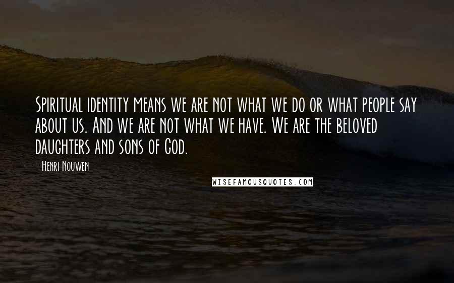 Henri Nouwen Quotes: Spiritual identity means we are not what we do or what people say about us. And we are not what we have. We are the beloved daughters and sons of God.