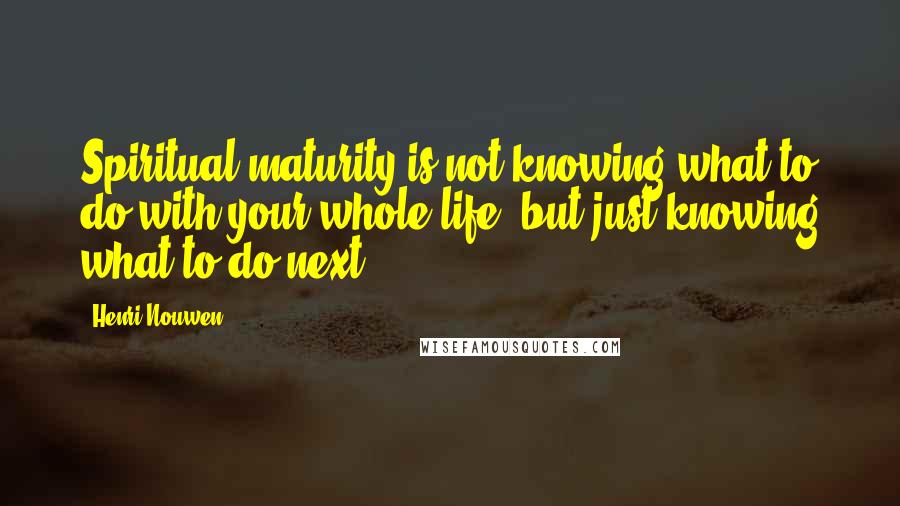 Henri Nouwen Quotes: Spiritual maturity is not knowing what to do with your whole life, but just knowing what to do next.