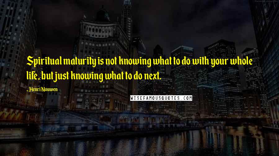 Henri Nouwen Quotes: Spiritual maturity is not knowing what to do with your whole life, but just knowing what to do next.