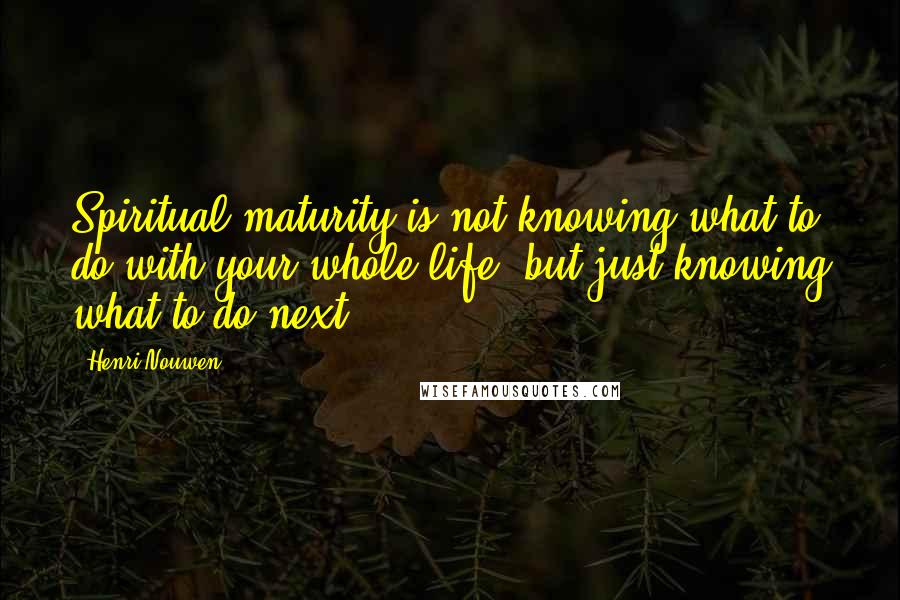 Henri Nouwen Quotes: Spiritual maturity is not knowing what to do with your whole life, but just knowing what to do next.