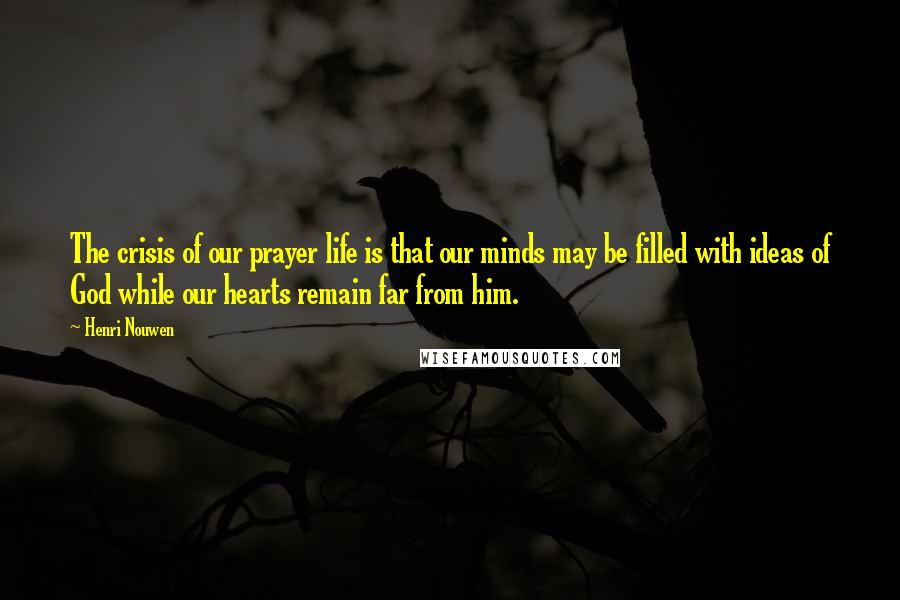 Henri Nouwen Quotes: The crisis of our prayer life is that our minds may be filled with ideas of God while our hearts remain far from him.