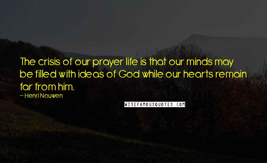 Henri Nouwen Quotes: The crisis of our prayer life is that our minds may be filled with ideas of God while our hearts remain far from him.