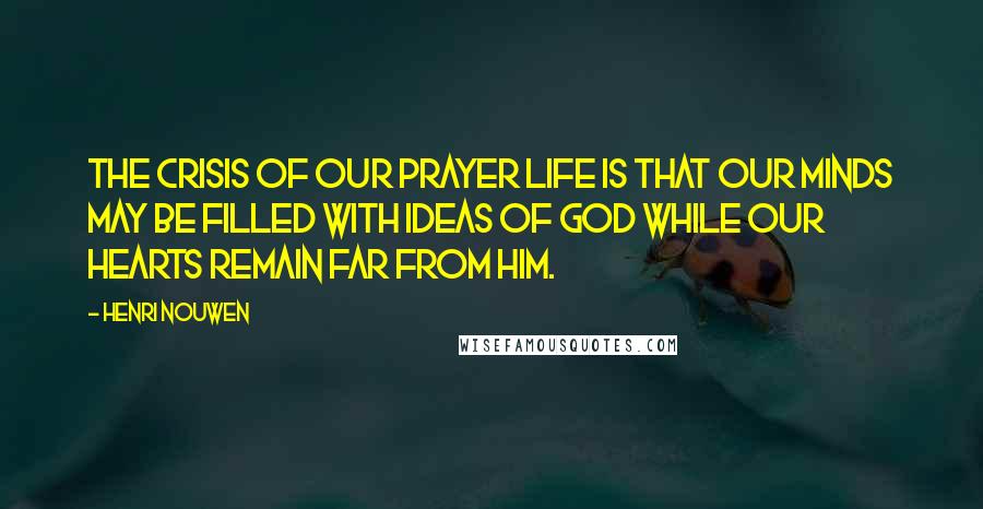 Henri Nouwen Quotes: The crisis of our prayer life is that our minds may be filled with ideas of God while our hearts remain far from him.