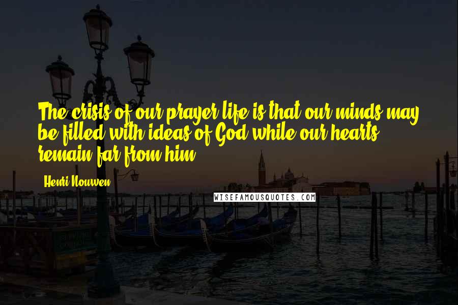 Henri Nouwen Quotes: The crisis of our prayer life is that our minds may be filled with ideas of God while our hearts remain far from him.