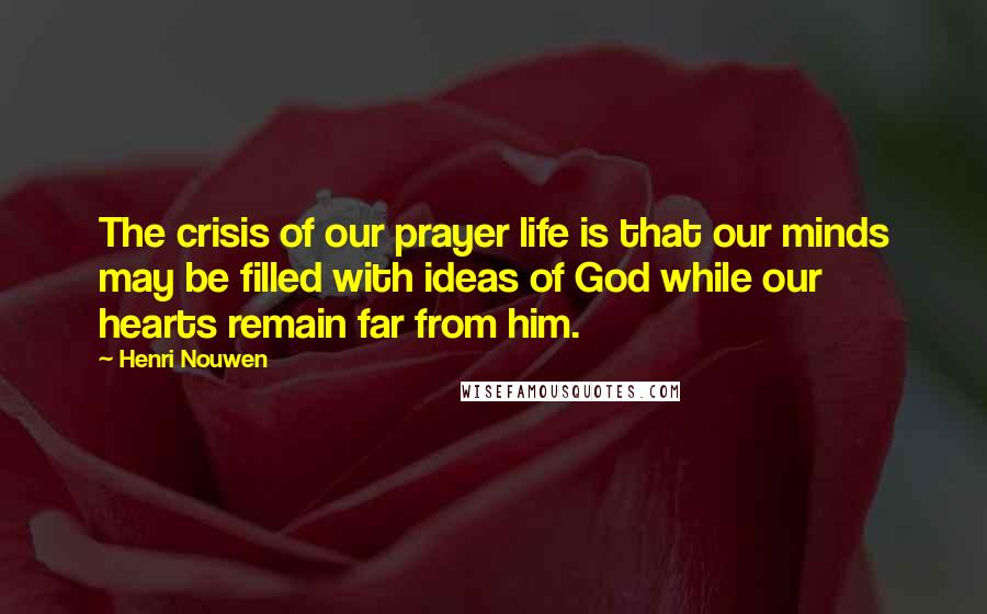 Henri Nouwen Quotes: The crisis of our prayer life is that our minds may be filled with ideas of God while our hearts remain far from him.