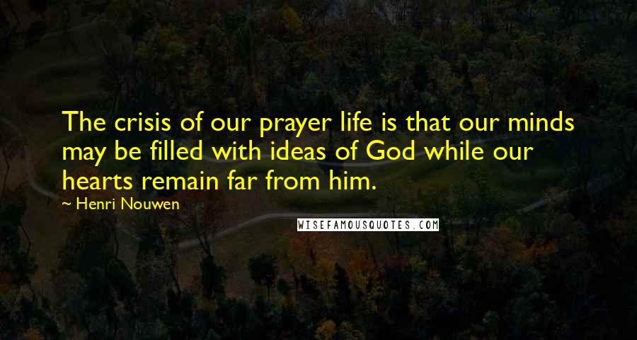 Henri Nouwen Quotes: The crisis of our prayer life is that our minds may be filled with ideas of God while our hearts remain far from him.